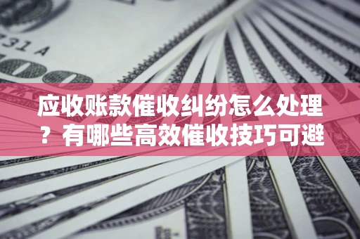北京应收账款催收纠纷怎么处理？有哪些高效催收技巧可避免坏账？